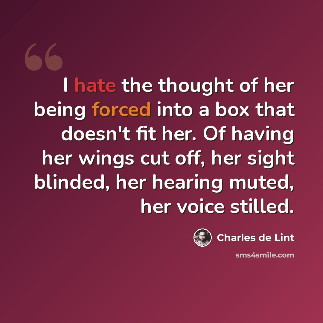 “I hate the thought of her being forced into a box that doesn't fit her. Of having her wings cut off, her sight blinded, her hearing muted, her voice stilled.” quote by Charles de Lint