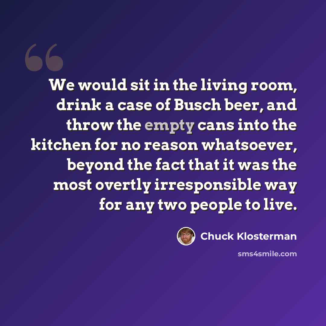 “We would sit in the living room, drink a case of Busch beer, and throw the empty cans into the kitchen for no reason whatsoever, beyond the fact that it was the most overtly irresponsible way for any two people to live.” quote by Chuck Klosterman