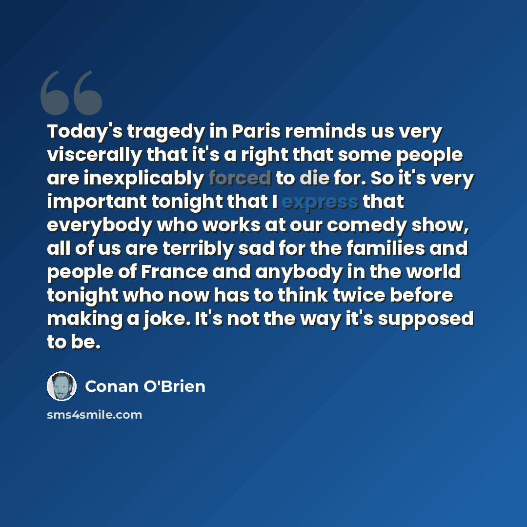 “Today's tragedy in Paris reminds us very viscerally that it's a right that some people are inexplicably forced to die for. So it's very important tonight that I express that everybody who works at our comedy show, all of us are terribly sad for the families and people of France and anybody in the…” quote by Conan O'Brien