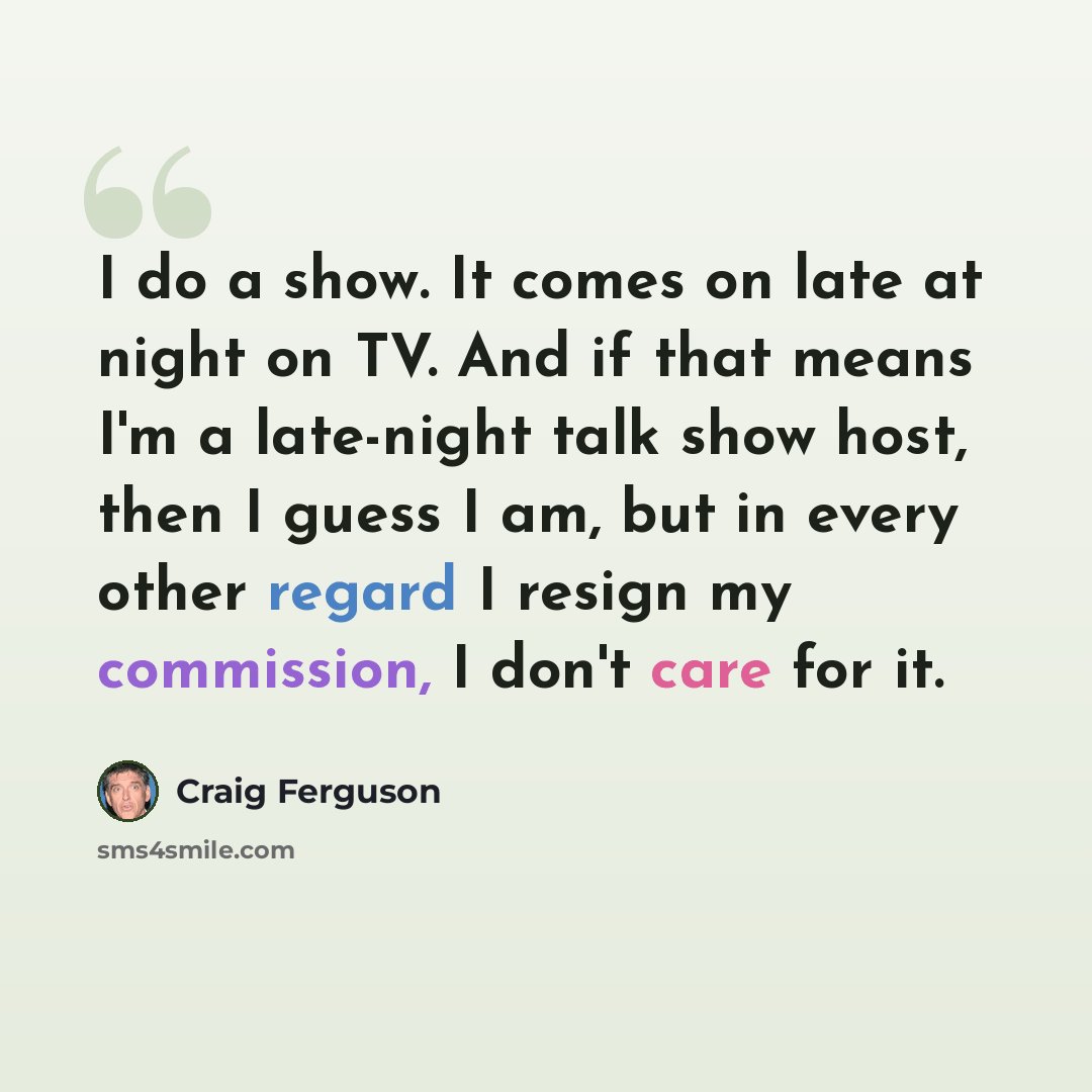 “I do a show. It comes on late at night on TV. And if that means I'm a late-night talk show host, then I guess I am, but in every other regard I resign my commission, I don't care for it.” quote by Craig Ferguson