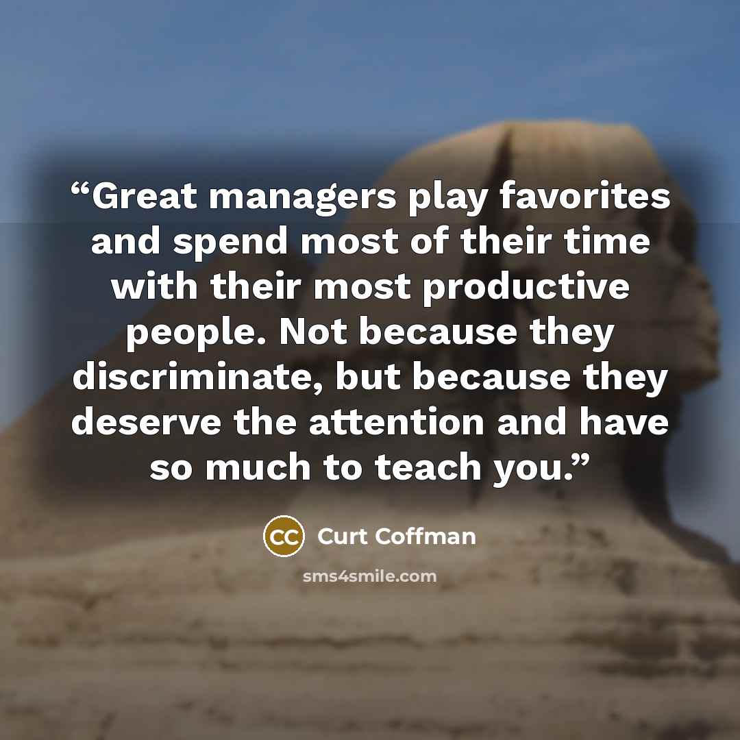 “Great managers play favorites and spend most of their time with their most productive people. Not because they discriminate, but because they deserve the attention and have so much to teach you.” quote by Curt Coffman