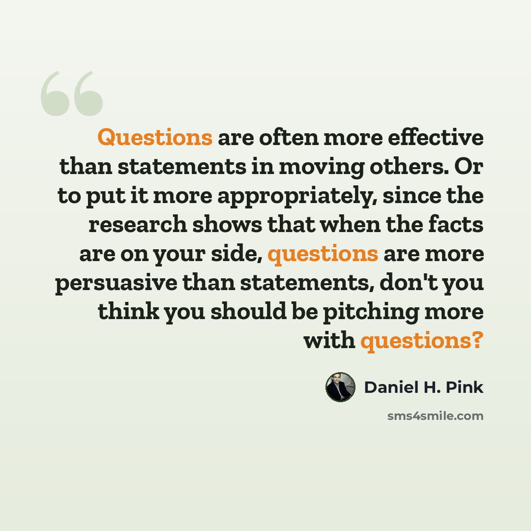 “Questions are often more effective than statements in moving others. Or to put it more appropriately, since the research shows that when the facts are on your side, questions are more persuasive than statements, don't you think you should be pitching more with questions?” quote by Daniel H. Pink
