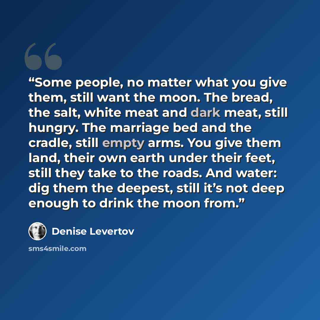 “Some people, no matter what you give them, still want the moon. The bread, the salt, white meat and dark meat, still hungry. The marriage bed and the cradle, still empty arms. You give them land, their own earth under their feet, still they take to the roads. And water: dig them the deepest, still…” quote by Denise Levertov