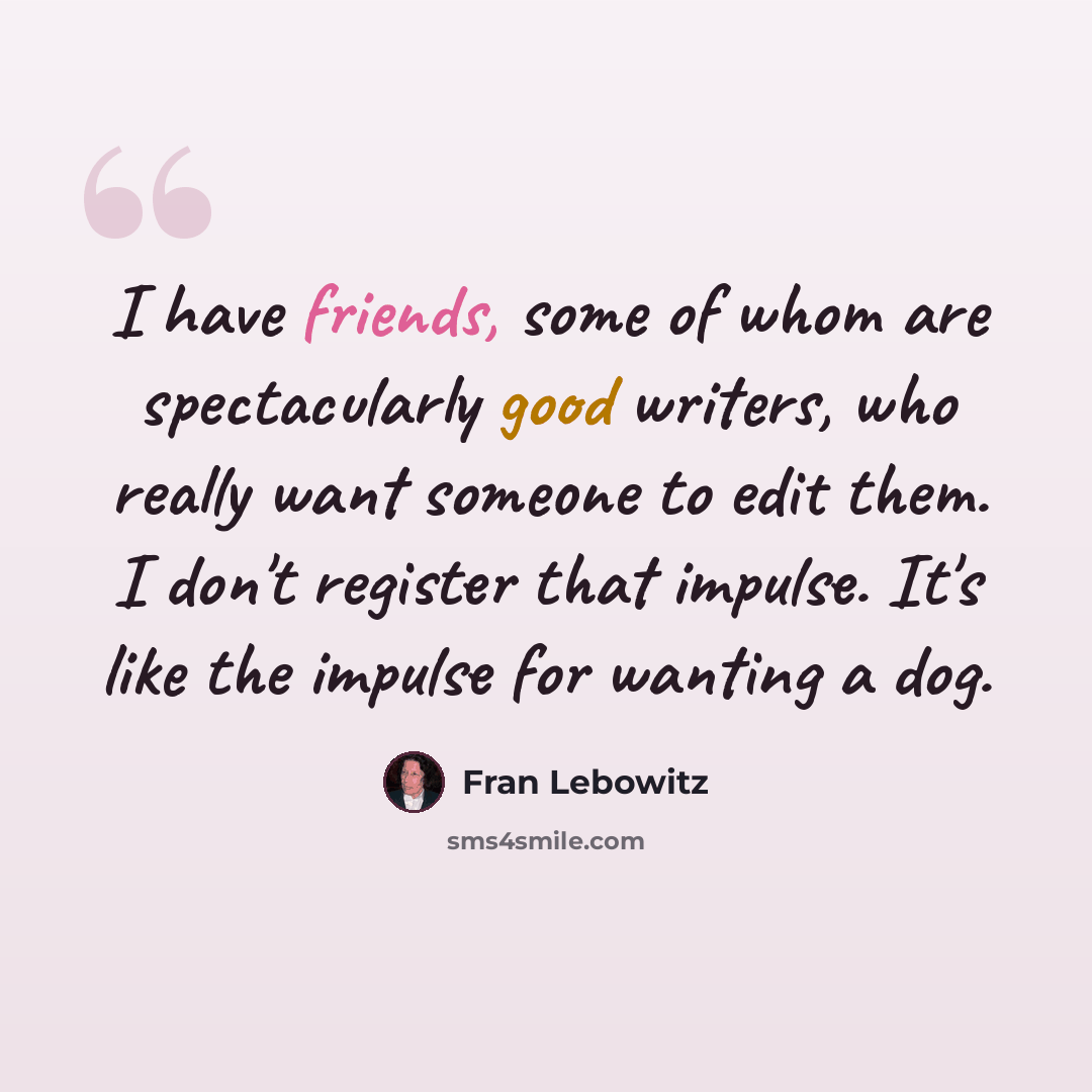 “I have friends, some of whom are spectacularly good writers, who really want someone to edit them. I don't register that impulse. It's like the impulse for wanting a dog.” quote by Fran Lebowitz