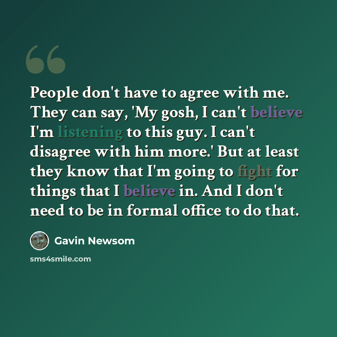 “People don't have to agree with me. They can say, 'My gosh, I can't believe I'm listening to this guy. I can't disagree with him more.' But at least they know that I'm going to fight for things that I believe in. And I don't need to be in formal office to do that.” quote by Gavin Newsom