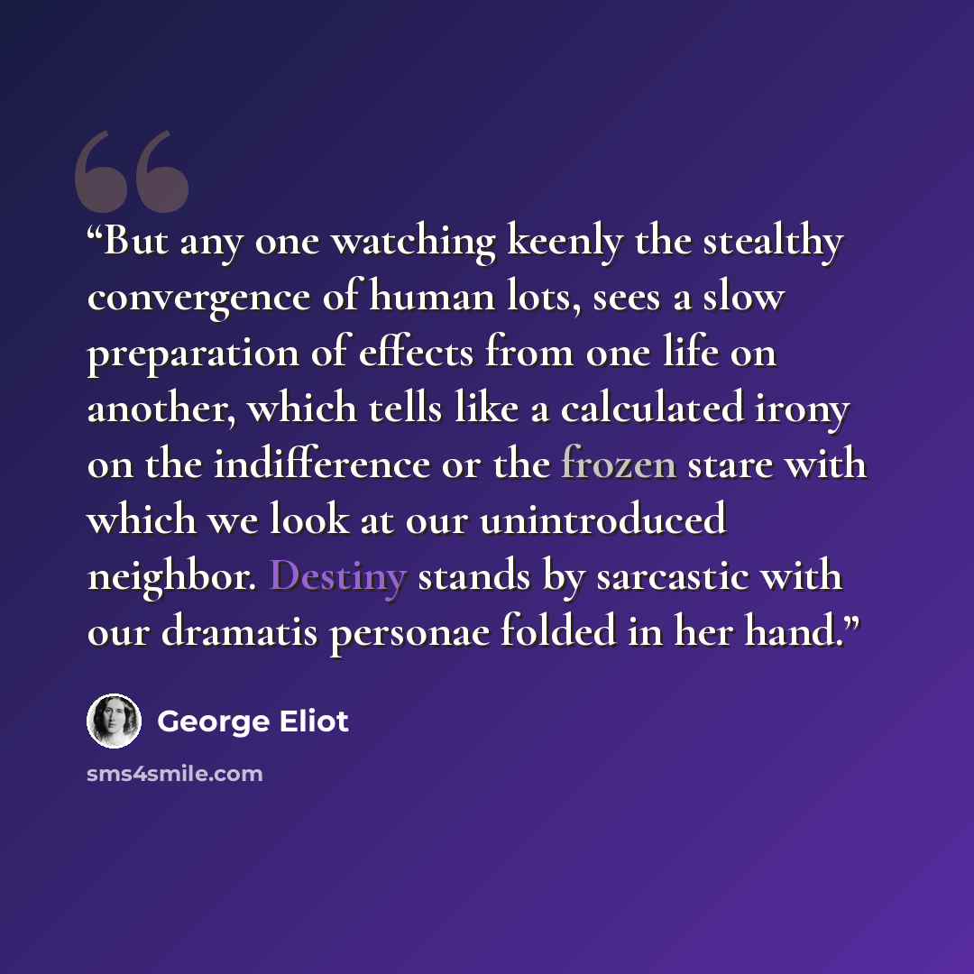 “But any one watching keenly the stealthy convergence of human lots, sees a slow preparation of effects from one life on another, which tells like a calculated irony on the indifference or the frozen stare with which we look at our unintroduced neighbor. Destiny stands by sarcastic with our…” quote by George Eliot