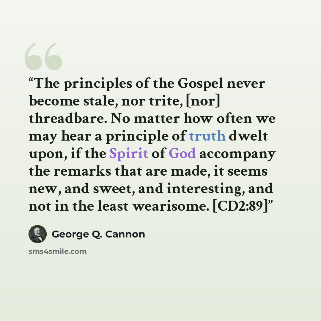“The principles of the Gospel never become stale, nor trite, [nor] threadbare. No matter how often we may hear a principle of truth dwelt upon, if the Spirit of God accompany the remarks that are made, it seems new, and sweet, and interesting, and not in the least wearisome. [CD2:89]” quote by George Q. Cannon