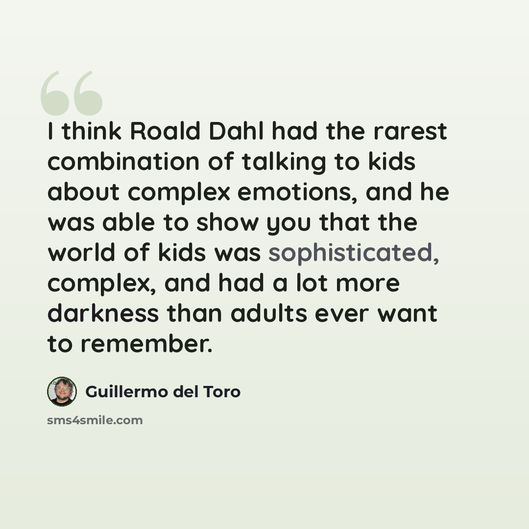 “I think Roald Dahl had the rarest combination of talking to kids about complex emotions, and he was able to show you that the world of kids was sophisticated, complex, and had a lot more darkness than adults ever want to remember.” quote by Guillermo del Toro