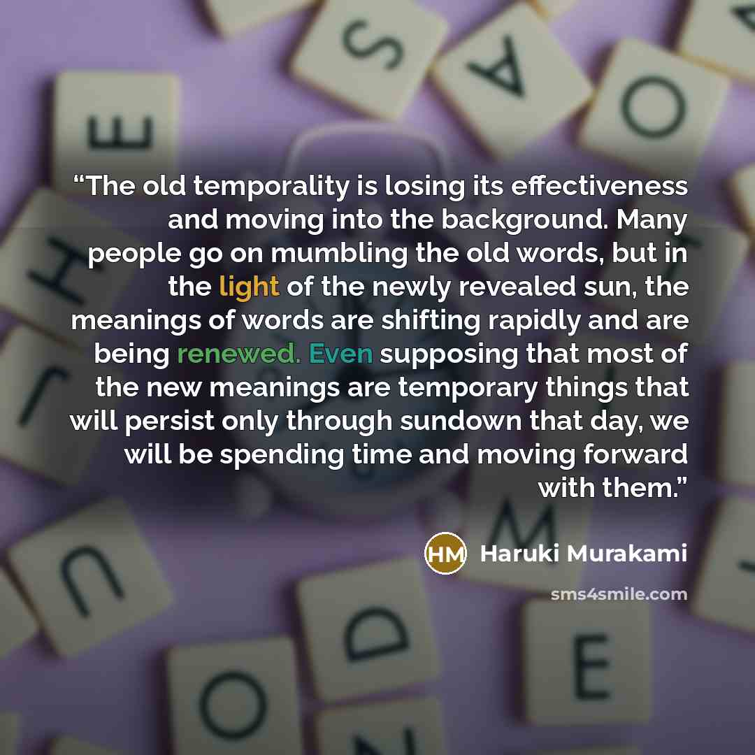 “The old temporality is losing its effectiveness and moving into the background. Many people go on mumbling the old words, but in the light of the newly revealed sun, the meanings of words are shifting rapidly and are being renewed. Even supposing that most of the new meanings are temporary things…” quote by Haruki Murakami