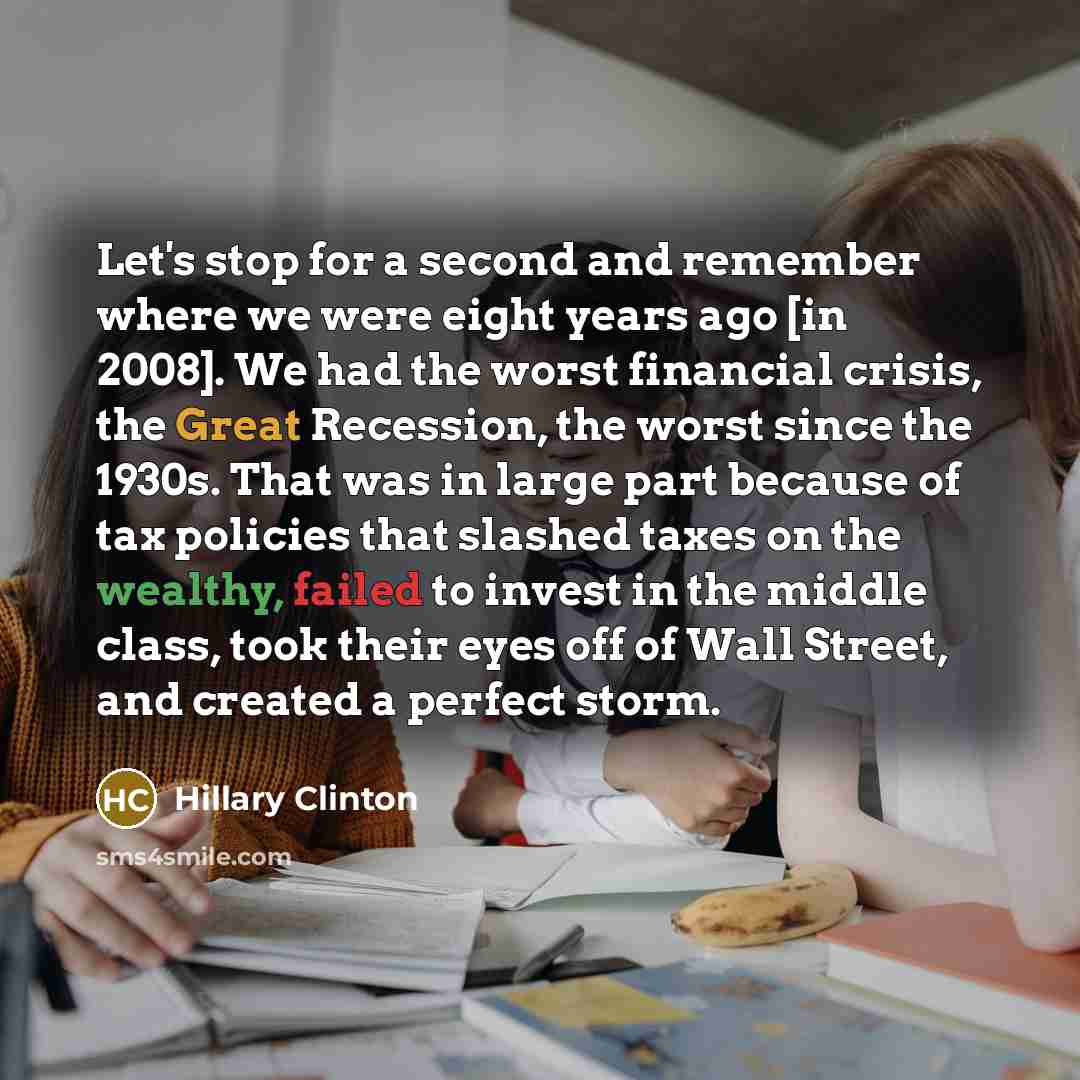 “Let's stop for a second and remember where we were eight years ago [in 2008]. We had the worst financial crisis, the Great Recession, the worst since the 1930s. That was in large part because of tax policies that slashed taxes on the wealthy, failed to invest in the middle class, took their eyes…” quote by Hillary Clinton