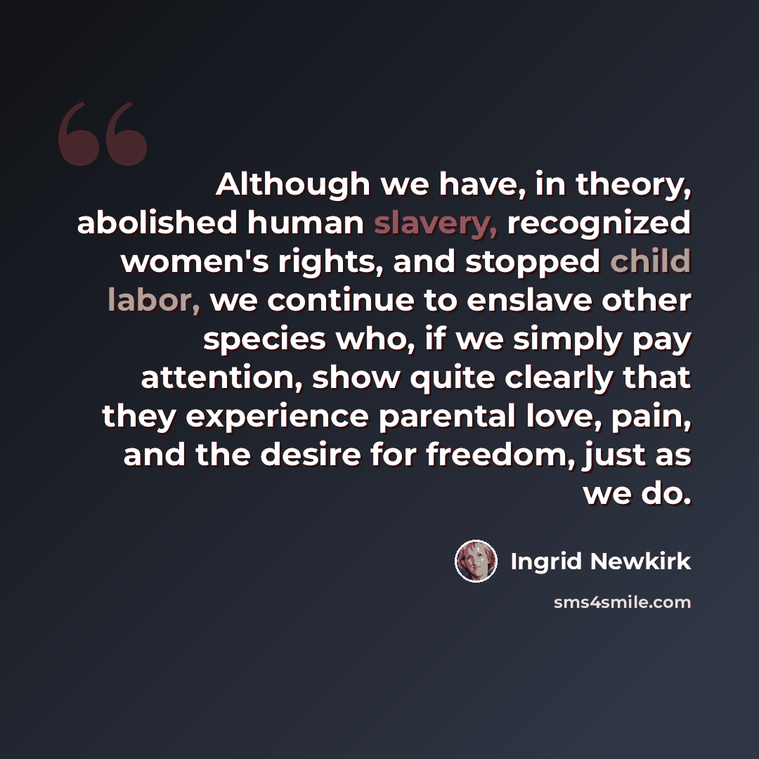“Although we have, in theory, abolished human slavery, recognized women's rights, and stopped child labor, we continue to enslave other species who, if we simply pay attention, show quite clearly that they experience parental love, pain, and the desire for freedom, just as we do.” quote by Ingrid Newkirk
