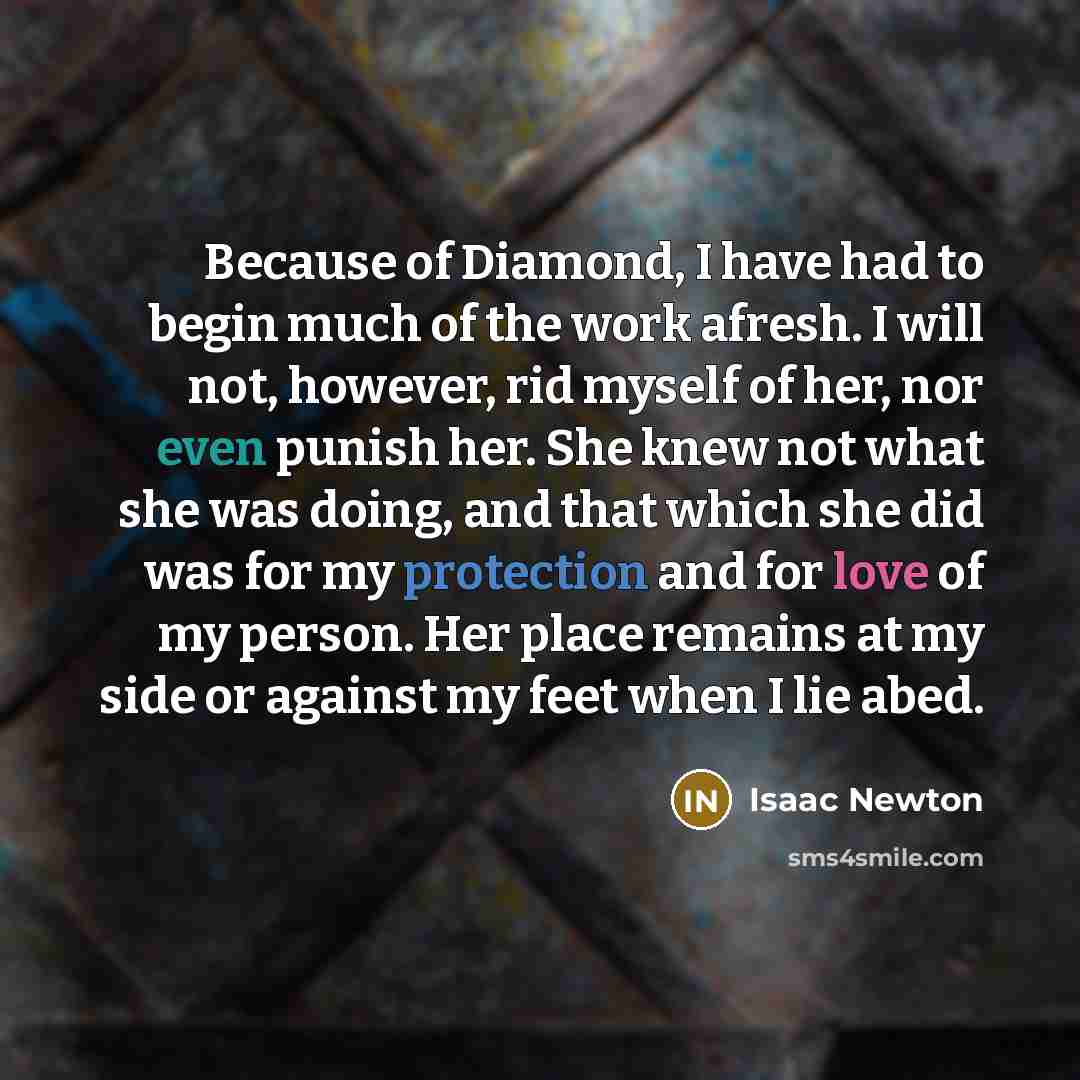 “Because of Diamond, I have had to begin much of the work afresh. I will not, however, rid myself of her, nor even punish her. She knew not what she was doing, and that which she did was for my protection and for love of my person. Her place remains at my side or against my feet when I lie abed.” quote by Isaac Newton