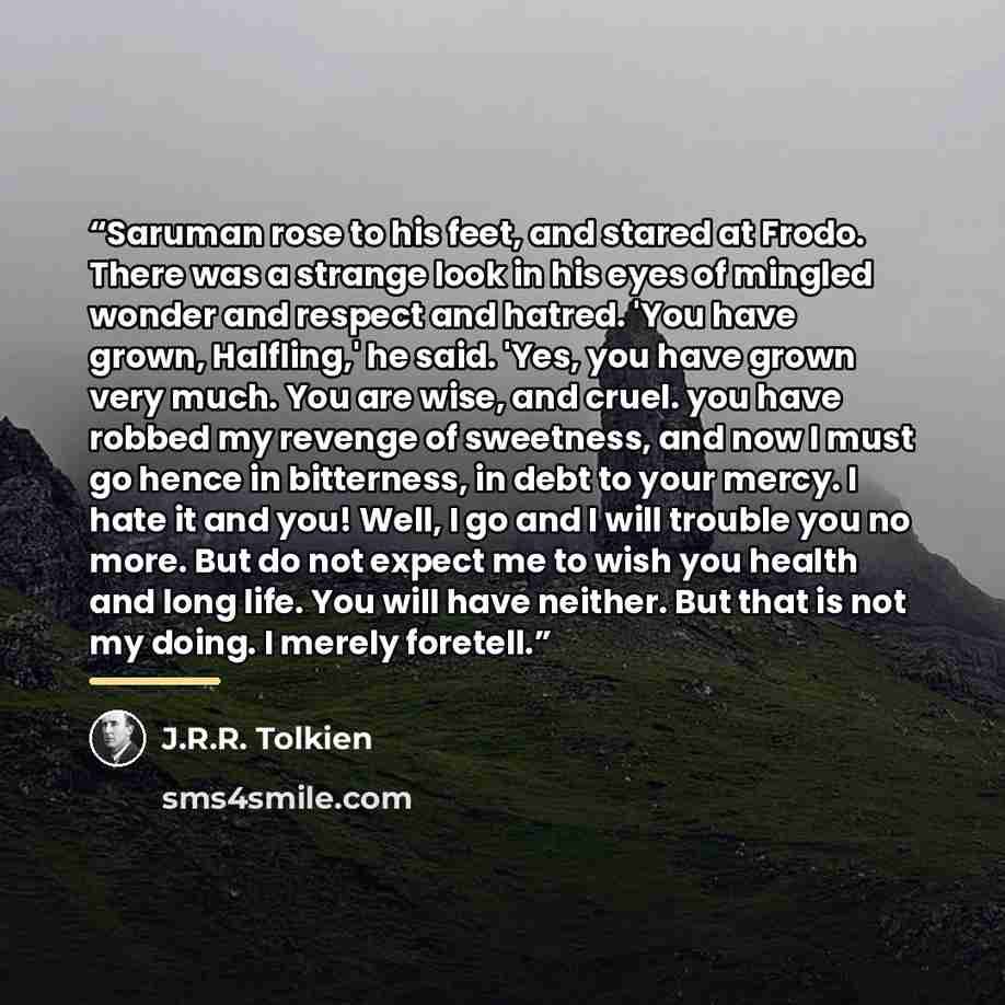 “Saruman rose to his feet, and stared at Frodo. There was a strange look in his eyes of mingled wonder and respect and hatred. 'You have grown, Halfling,' he said. 'Yes, you have grown very much. You are wise, and cruel. you have robbed my revenge of sweetness, and now I must go hence in…” quote by J.R.R. Tolkien
