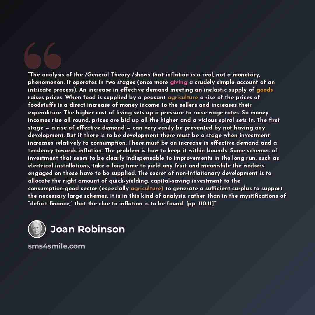 “The analysis of the /General Theory /shows that inflation is a real, not a monetary, phenomenon. It operates in two stages (once more giving a crudely simple account of an intricate process). An increase in effective demand meeting an inelastic supply of goods raises prices. When food is supplied…” quote by Joan Robinson