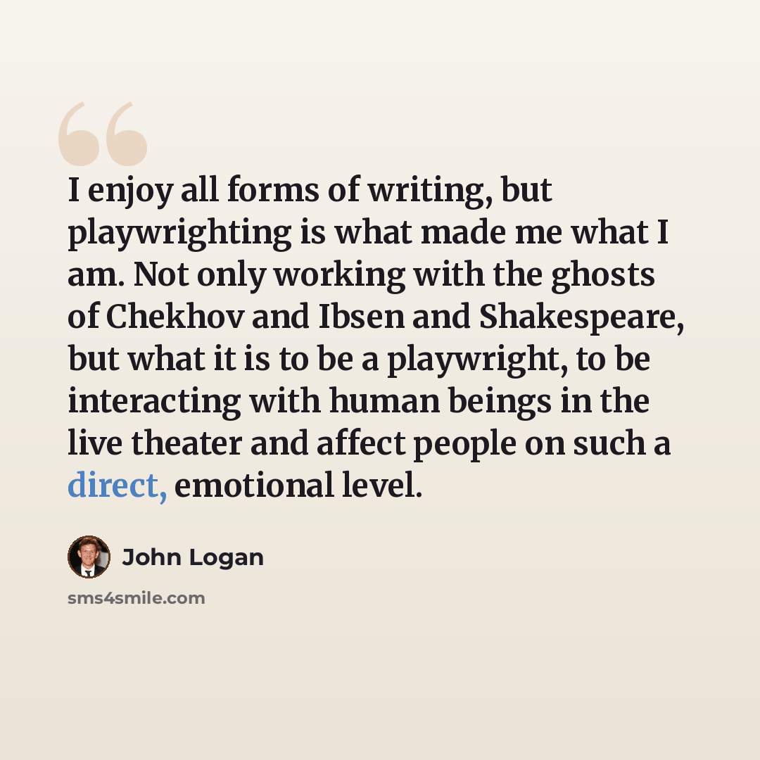 “I enjoy all forms of writing, but playwrighting is what made me what I am. Not only working with the ghosts of Chekhov and Ibsen and Shakespeare, but what it is to be a playwright, to be interacting with human beings in the live theater and affect people on such a direct, emotional level.” quote by John Logan