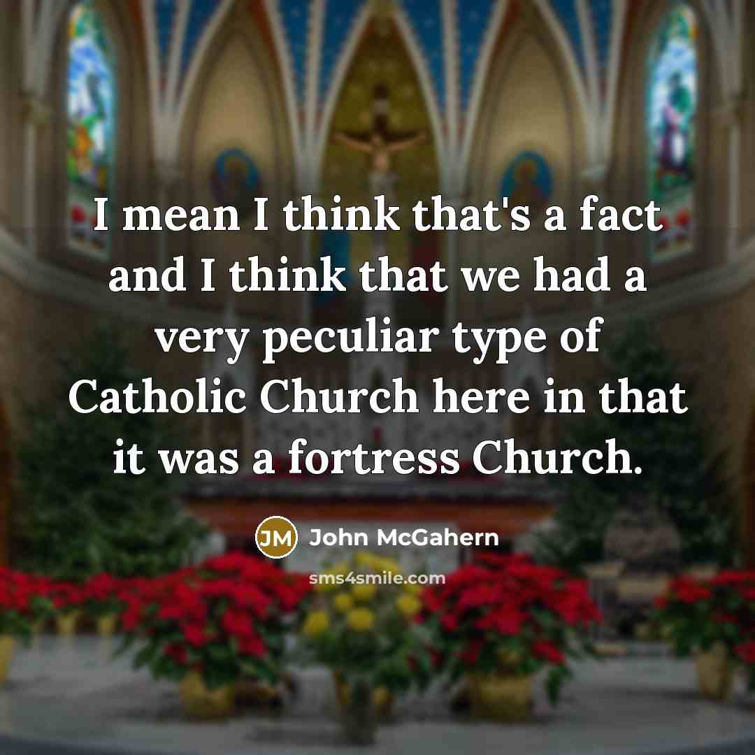 “I mean I think that's a fact and I think that we had a very peculiar type of Catholic Church here in that it was a fortress Church.” quote by John McGahern
