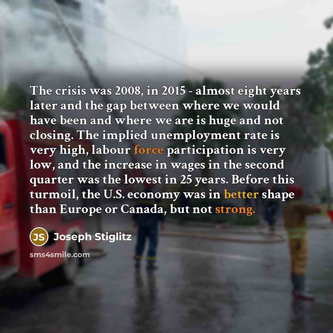 “The crisis was 2008, in 2015 - almost eight years later and the gap between where we would have been and where we are is huge and not closing. The implied unemployment rate is very high, labour force participation is very low, and the increase in wages in the second quarter was the lowest in 25…” quote by Joseph Stiglitz