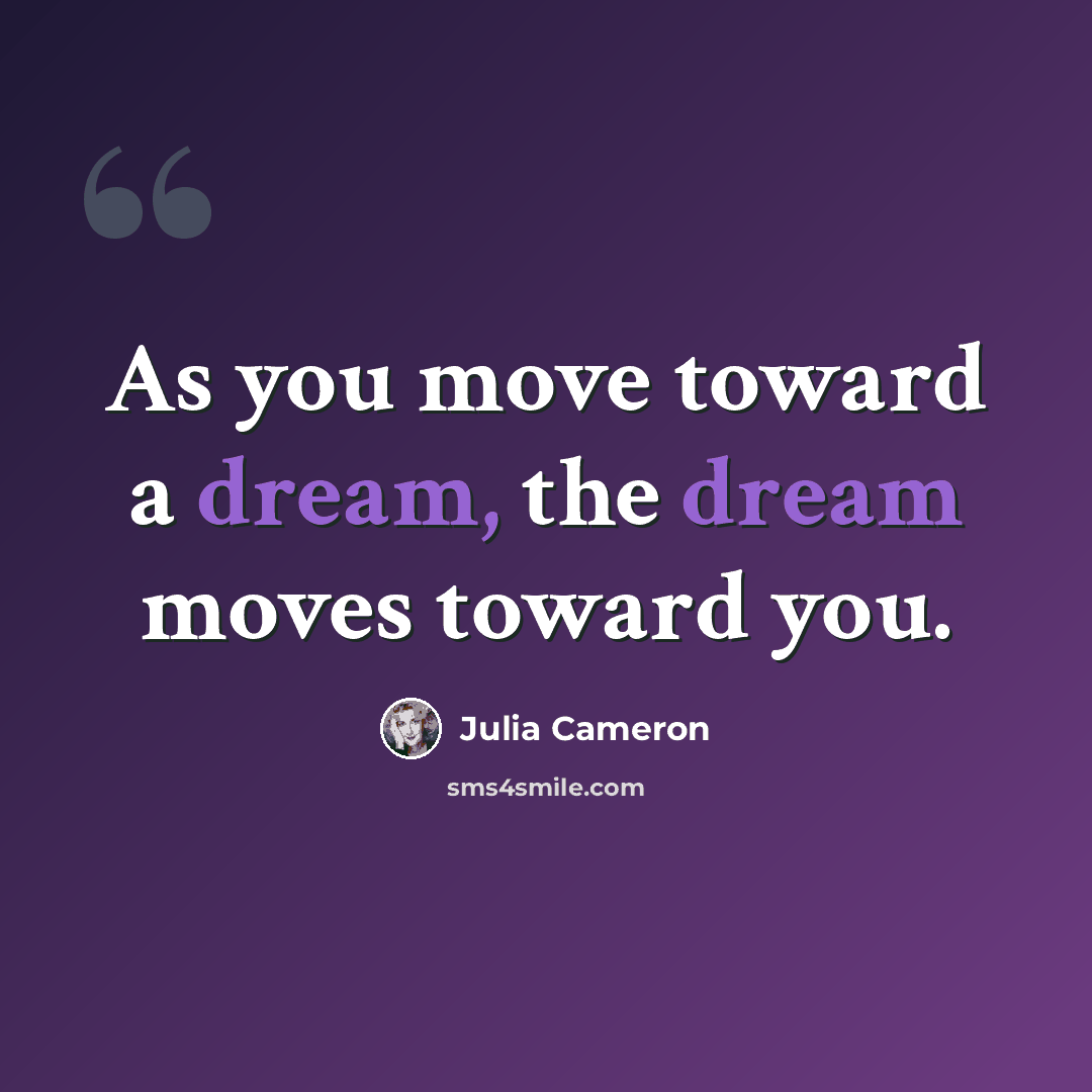 “As you move toward a dream, the dream moves toward you.” quote by Julia Cameron