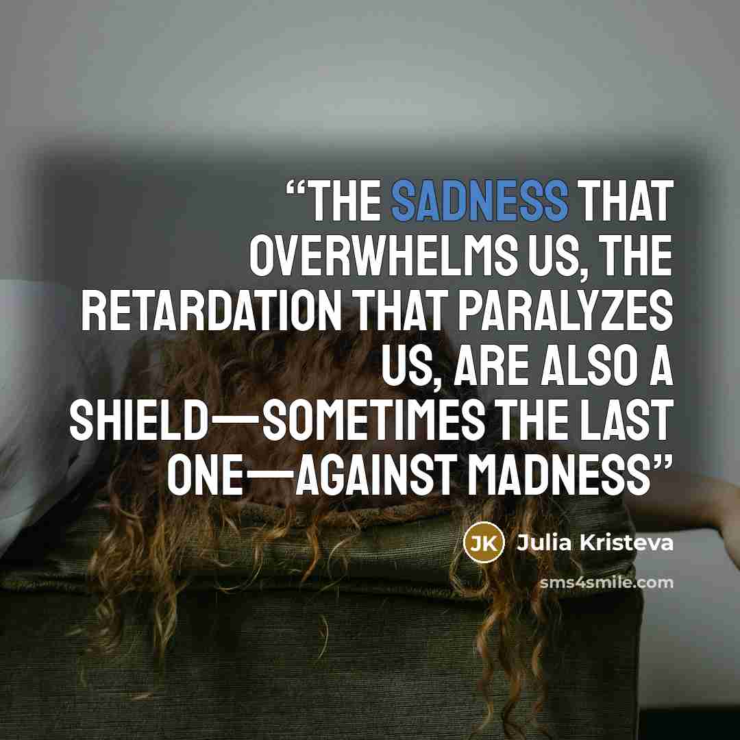 “The sadness that overwhelms us, the retardation that paralyzes us, are also a shield—sometimes the last one—against madness” quote by Julia Kristeva