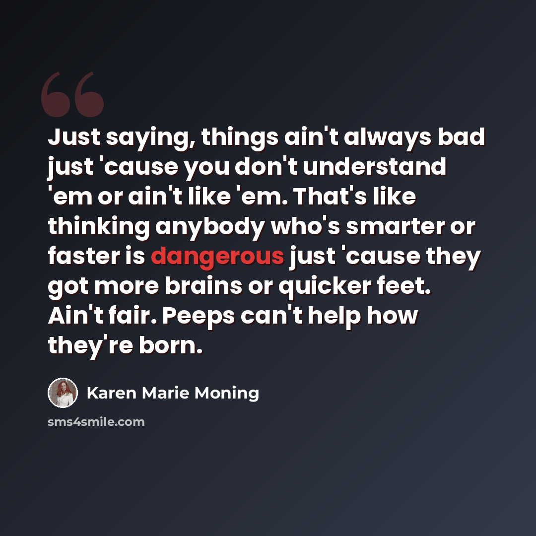 “Just saying, things ain't always bad just 'cause you don't understand 'em or ain't like 'em. That's like thinking anybody who's smarter or faster is dangerous just 'cause they got more brains or quicker feet. Ain't fair. Peeps can't help how they're born.” quote by Karen Marie Moning