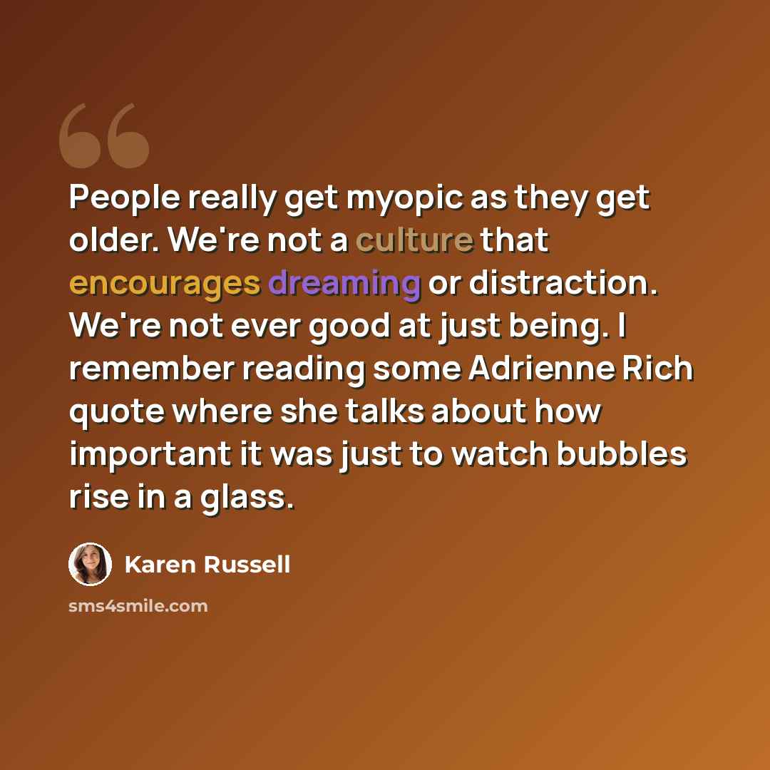 “People really get myopic as they get older. We're not a culture that encourages dreaming or distraction. We're not ever good at just being. I remember reading some Adrienne Rich quote where she talks about how important it was just to watch bubbles rise in a glass.” quote by Karen Russell