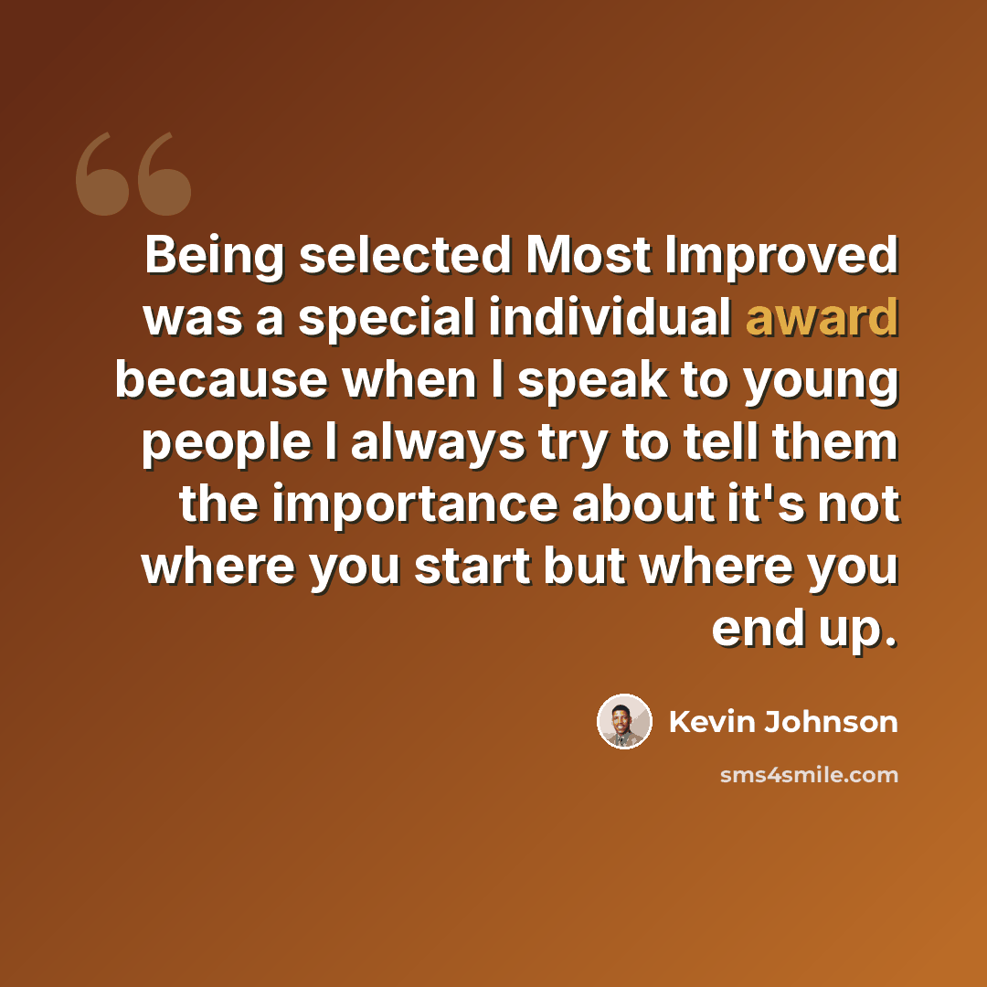“Being selected Most Improved was a special individual award because when I speak to young people I always try to tell them the importance about it's not where you start but where you end up.” quote by Kevin Johnson