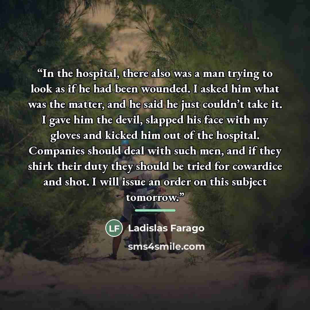 “In the hospital, there also was a man trying to look as if he had been wounded. I asked him what was the matter, and he said he just couldn’t take it. I gave him the devil, slapped his face with my gloves and kicked him out of the hospital. Companies should deal with such men, and if they shirk…” quote by Ladislas Farago