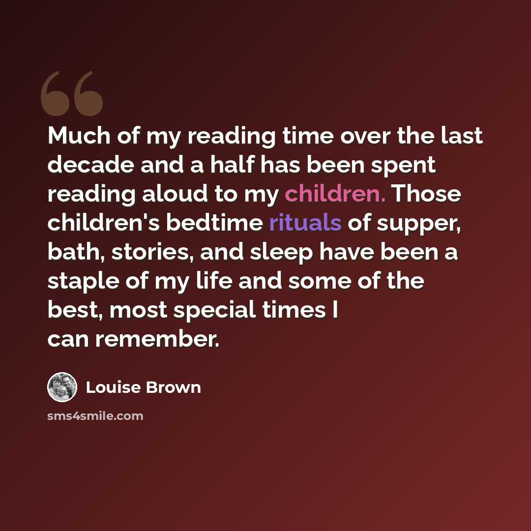 “Much of my reading time over the last decade and a half has been spent reading aloud to my children. Those children's bedtime rituals of supper, bath, stories, and sleep have been a staple of my life and some of the best, most special times I can remember.” quote by Louise Brown
