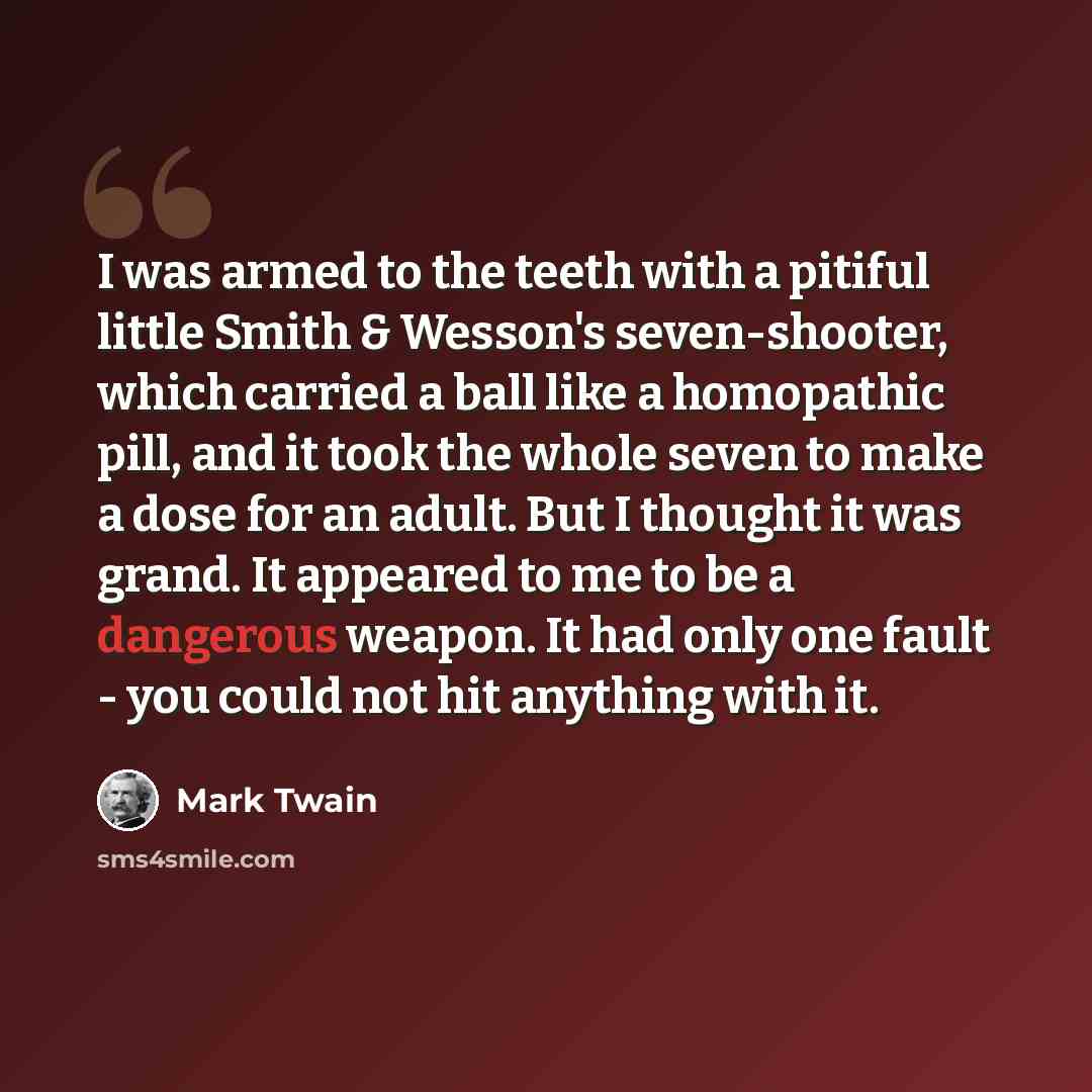 “I was armed to the teeth with a pitiful little Smith & Wesson's seven-shooter, which carried a ball like a homopathic pill, and it took the whole seven to make a dose for an adult. But I thought it was grand. It appeared to me to be a dangerous weapon. It had only one fault - you could not hit…” quote by Mark Twain