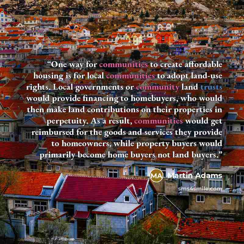 “One way for communities to create affordable housing is for local communities to adopt land-use rights. Local governments or community land trusts would provide financing to homebuyers, who would then make land contributions on their properties in perpetuity. As a result, communities would get…” quote by Martin Adams