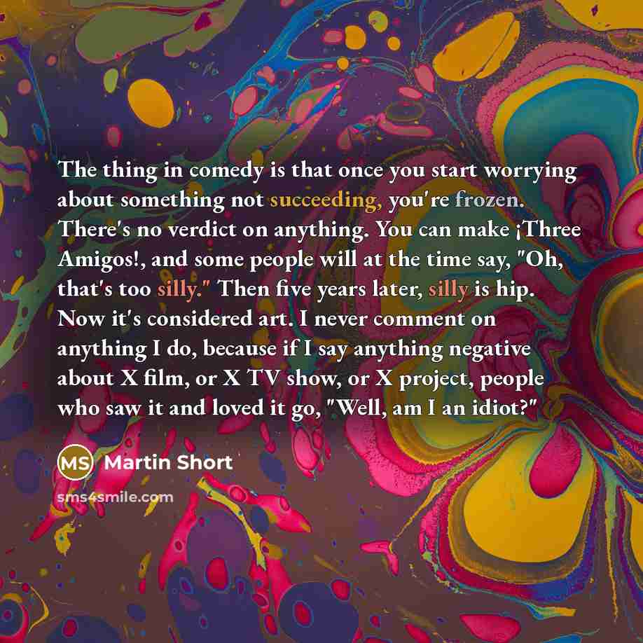 “The thing in comedy is that once you start worrying about something not succeeding, you're frozen. There's no verdict on anything. You can make ¡Three Amigos!, and some people will at the time say, "Oh, that's too silly." Then five years later, silly is hip. Now it's considered art. I never…” quote by Martin Short