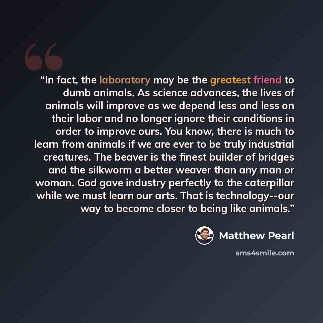 “In fact, the laboratory may be the greatest friend to dumb animals. As science advances, the lives of animals will improve as we depend less and less on their labor and no longer ignore their conditions in order to improve ours. You know, there is much to learn from animals if we are ever to be…” quote by Matthew Pearl