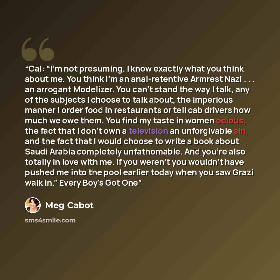 “Cal: “I’m not presuming. I know exactly what you think about me. You think I’m an anal-retentive Armrest Nazi . . . an arrogant Modelizer. You can’t stand the way I talk, any of the subjects I choose to talk about, the imperious manner I order food in restaurants or tell cab drivers how much we…” quote by Meg Cabot