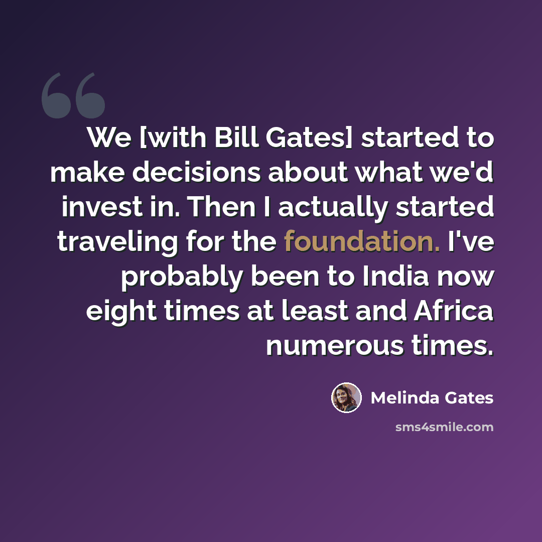 “We [with Bill Gates] started to make decisions about what we'd invest in. Then I actually started traveling for the foundation. I've probably been to India now eight times at least and Africa numerous times.” quote by Melinda Gates
