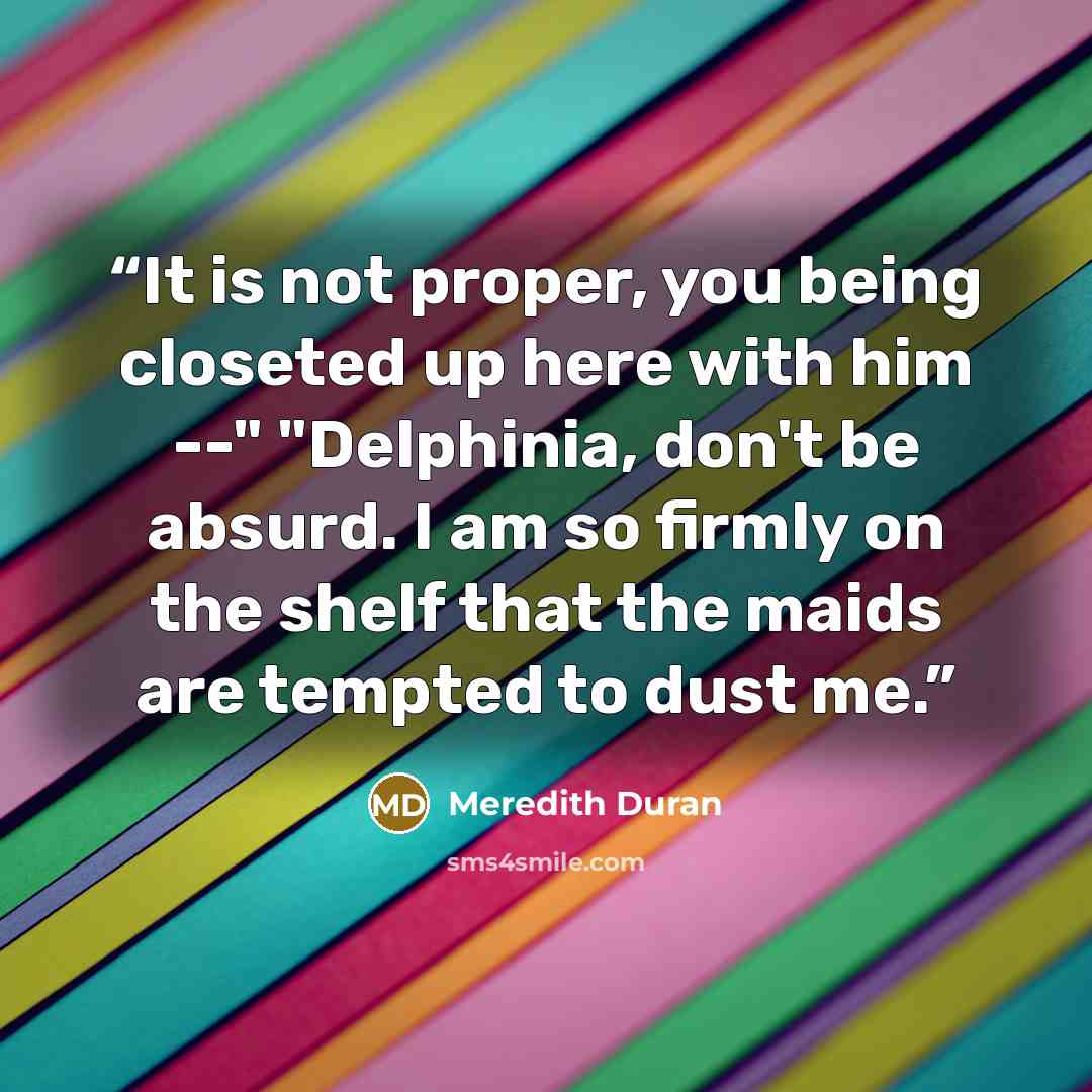 “It is not proper, you being closeted up here with him --" "Delphinia, don't be absurd. I am so firmly on the shelf that the maids are tempted to dust me.” quote by Meredith Duran