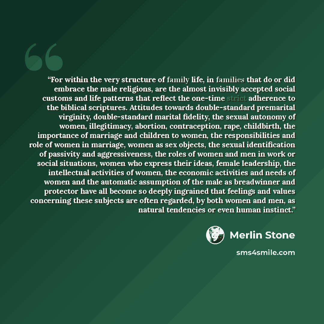 “For within the very structure of family life, in families that do or did embrace the male religions, are the almost invisibly accepted social customs and life patterns that reflect the one-time strict adherence to the biblical scriptures. Attitudes towards double-standard premarital virginity…” quote by Merlin Stone