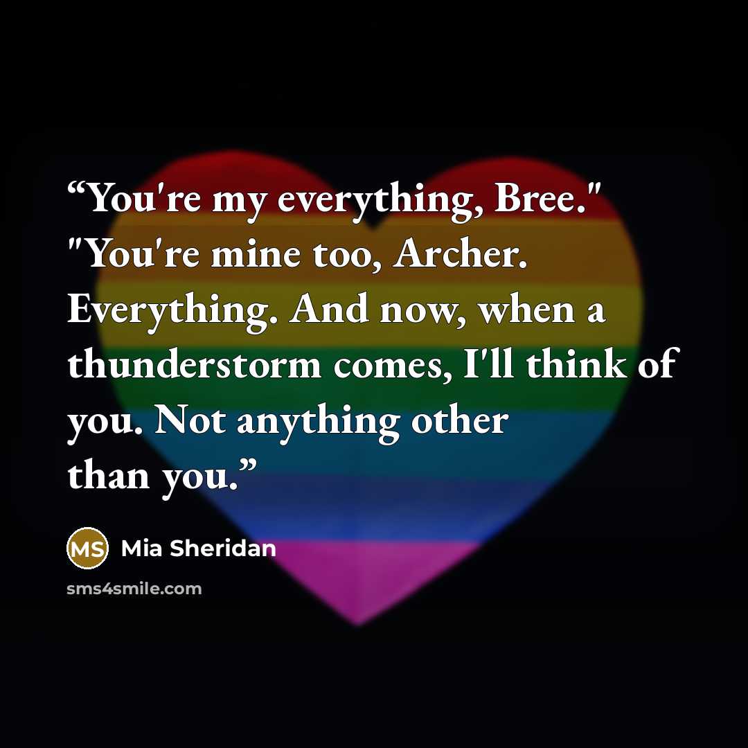 “You're my everything, Bree." "You're mine too, Archer. Everything. And now, when a thunderstorm comes, I'll think of you. Not anything other than you.” quote by Mia Sheridan