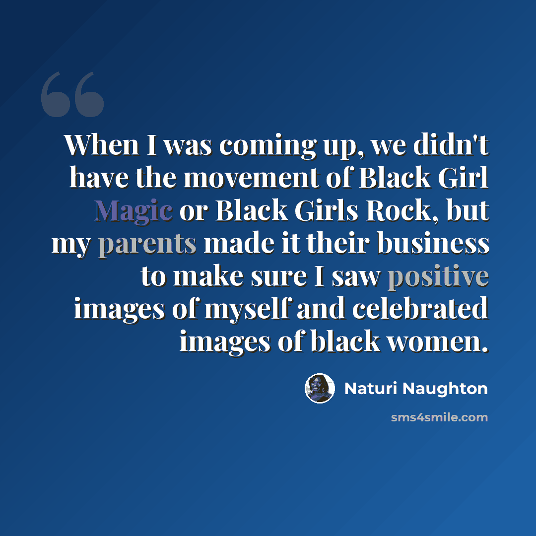 “When I was coming up, we didn't have the movement of Black Girl Magic or Black Girls Rock, but my parents made it their business to make sure I saw positive images of myself and celebrated images of black women.” quote by Naturi Naughton