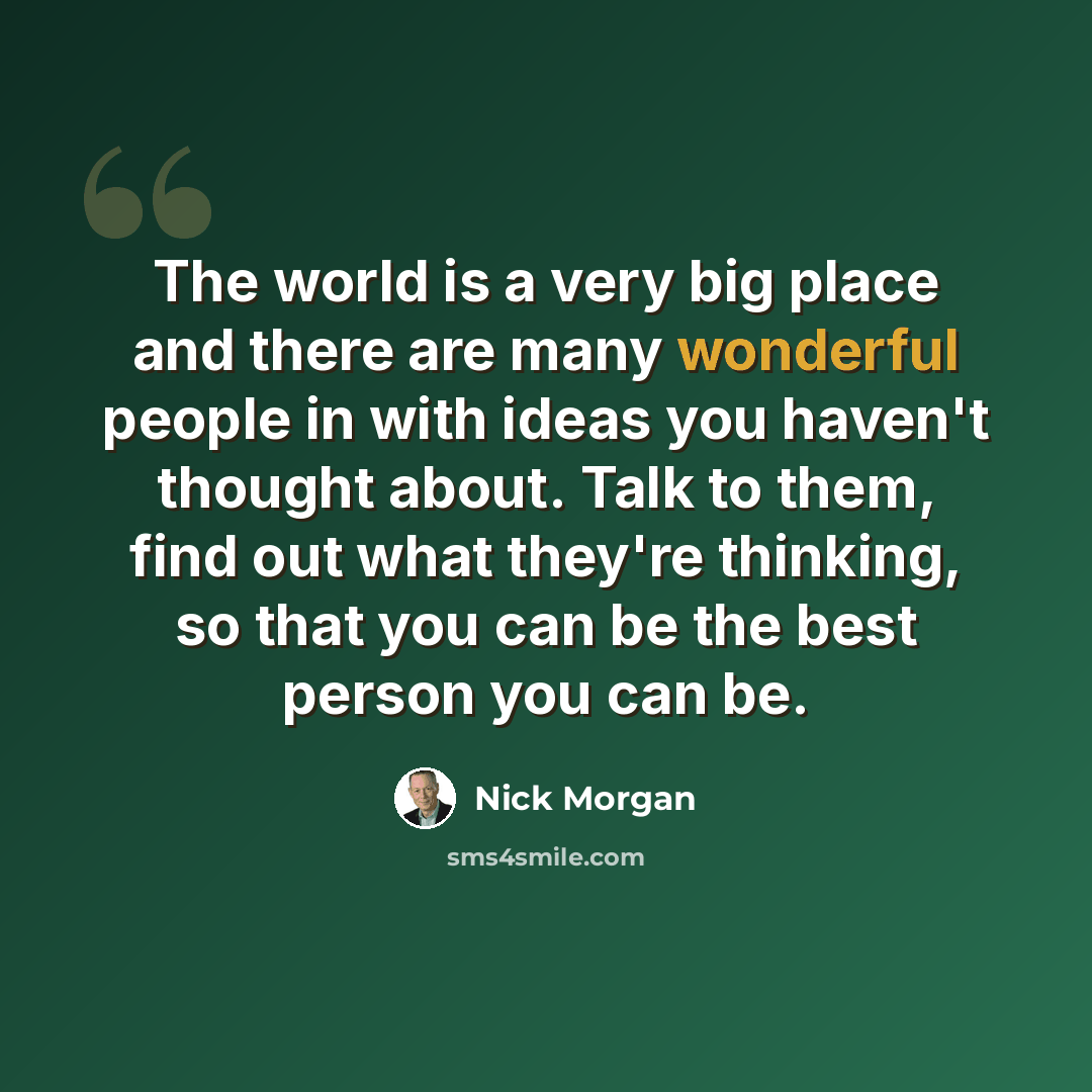 “The world is a very big place and there are many wonderful people in with ideas you haven't thought about. Talk to them, find out what they're thinking, so that you can be the best person you can be.” quote by Nick Morgan
