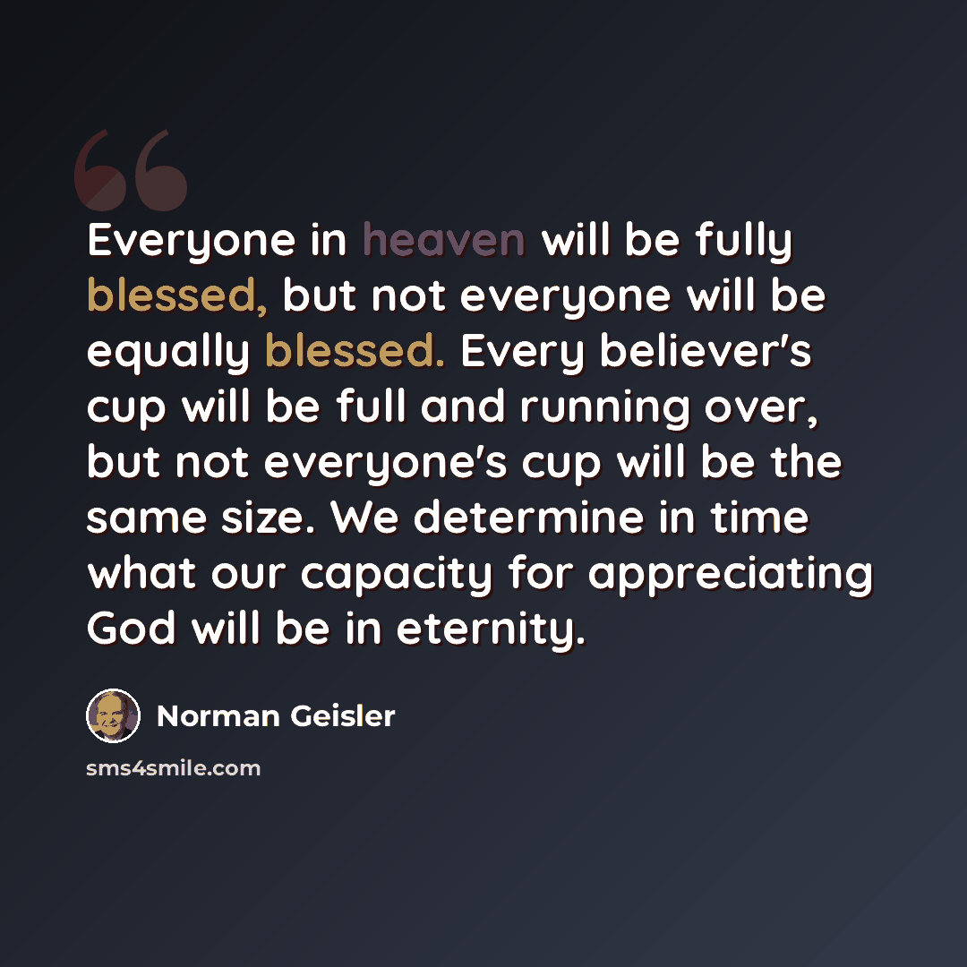 “Everyone in heaven will be fully blessed, but not everyone will be equally blessed. Every believer's cup will be full and running over, but not everyone's cup will be the same size. We determine in time what our capacity for appreciating God will be in eternity.” quote by Norman Geisler