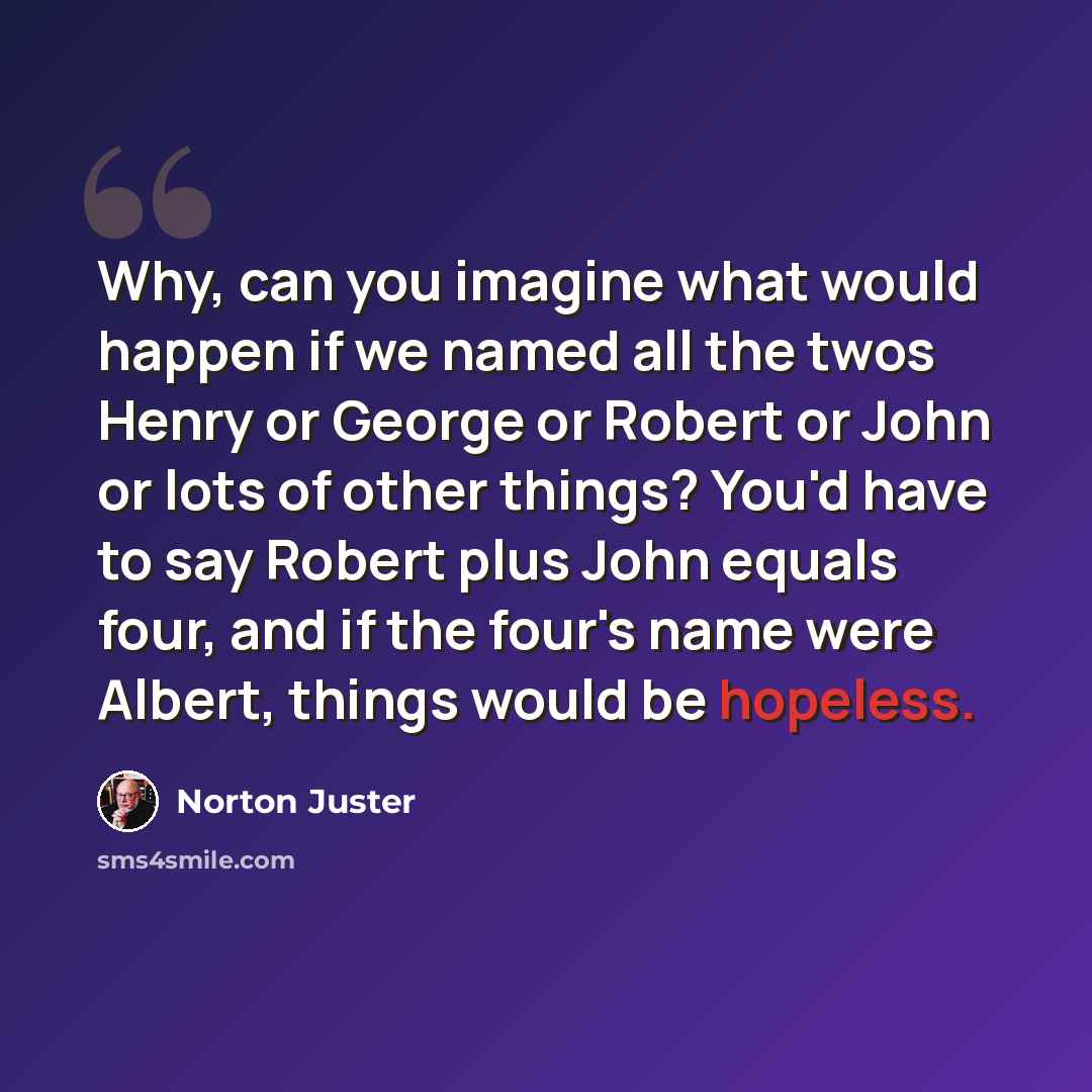 “Why, can you imagine what would happen if we named all the twos Henry or George or Robert or John or lots of other things? You'd have to say Robert plus John equals four, and if the four's name were Albert, things would be hopeless.” quote by Norton Juster