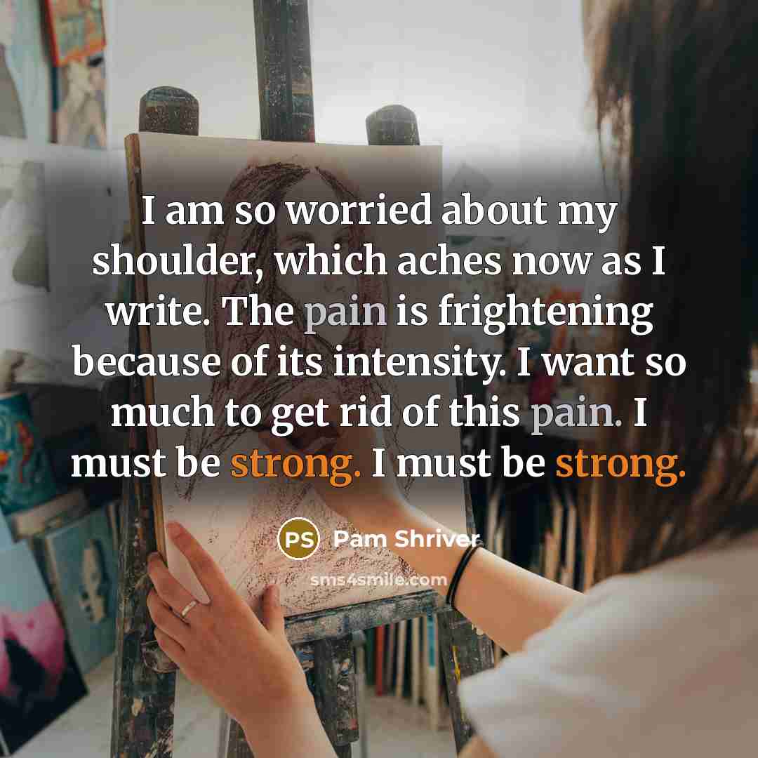 “I am so worried about my shoulder, which aches now as I write. The pain is frightening because of its intensity. I want so much to get rid of this pain. I must be strong. I must be strong.” quote by Pam Shriver