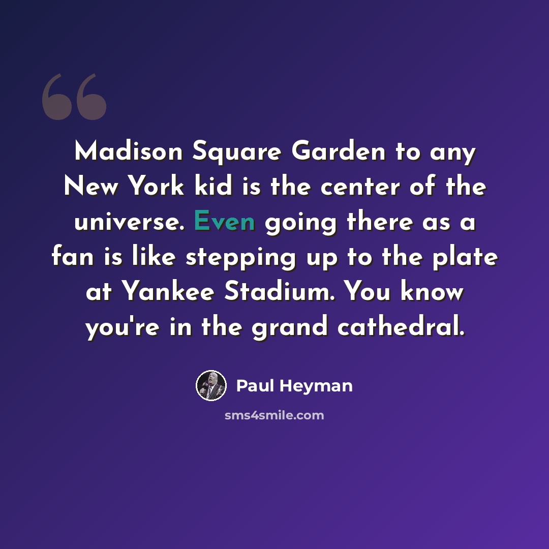 “Madison Square Garden to any New York kid is the center of the universe. Even going there as a fan is like stepping up to the plate at Yankee Stadium. You know you're in the grand cathedral.” quote by Paul Heyman