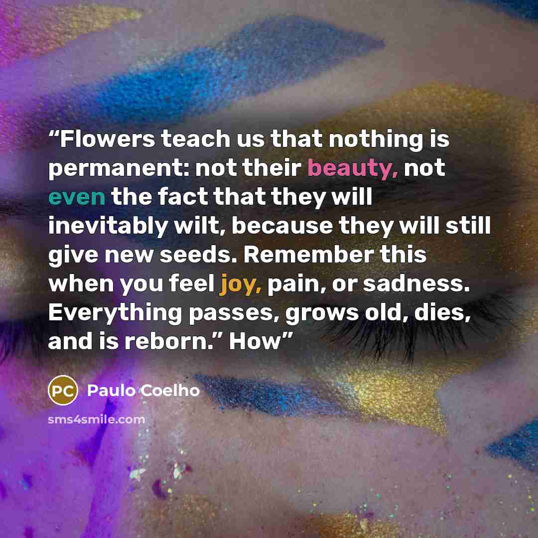“Flowers teach us that nothing is permanent: not their beauty, not even the fact that they will inevitably wilt, because they will still give new seeds. Remember this when you feel joy, pain, or sadness. Everything passes, grows old, dies, and is reborn.” How” quote by Paulo Coelho