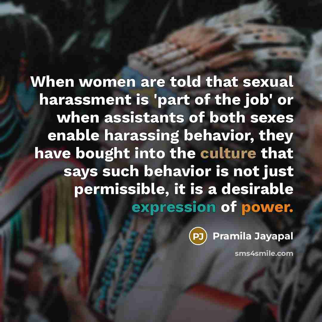 “When women are told that sexual harassment is 'part of the job' or when assistants of both sexes enable harassing behavior, they have bought into the culture that says such behavior is not just permissible, it is a desirable expression of power.” quote by Pramila Jayapal