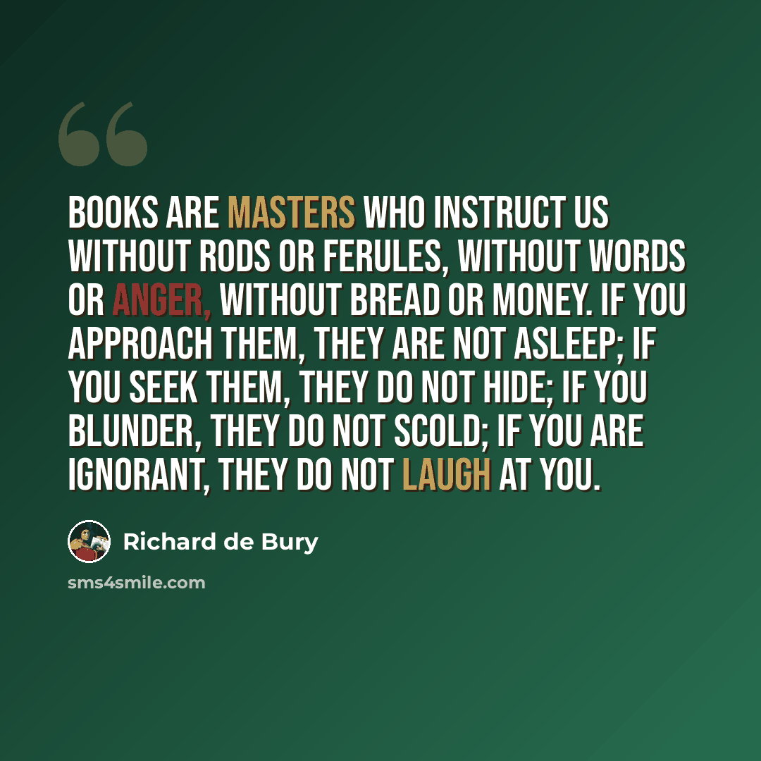 “Books are masters who instruct us without rods or ferules, without words or anger, without bread or money. If you approach them, they are not asleep; If you seek them, they do not hide; If you blunder, they do not scold; if you are ignorant, they do not laugh at you.” quote by Richard de Bury