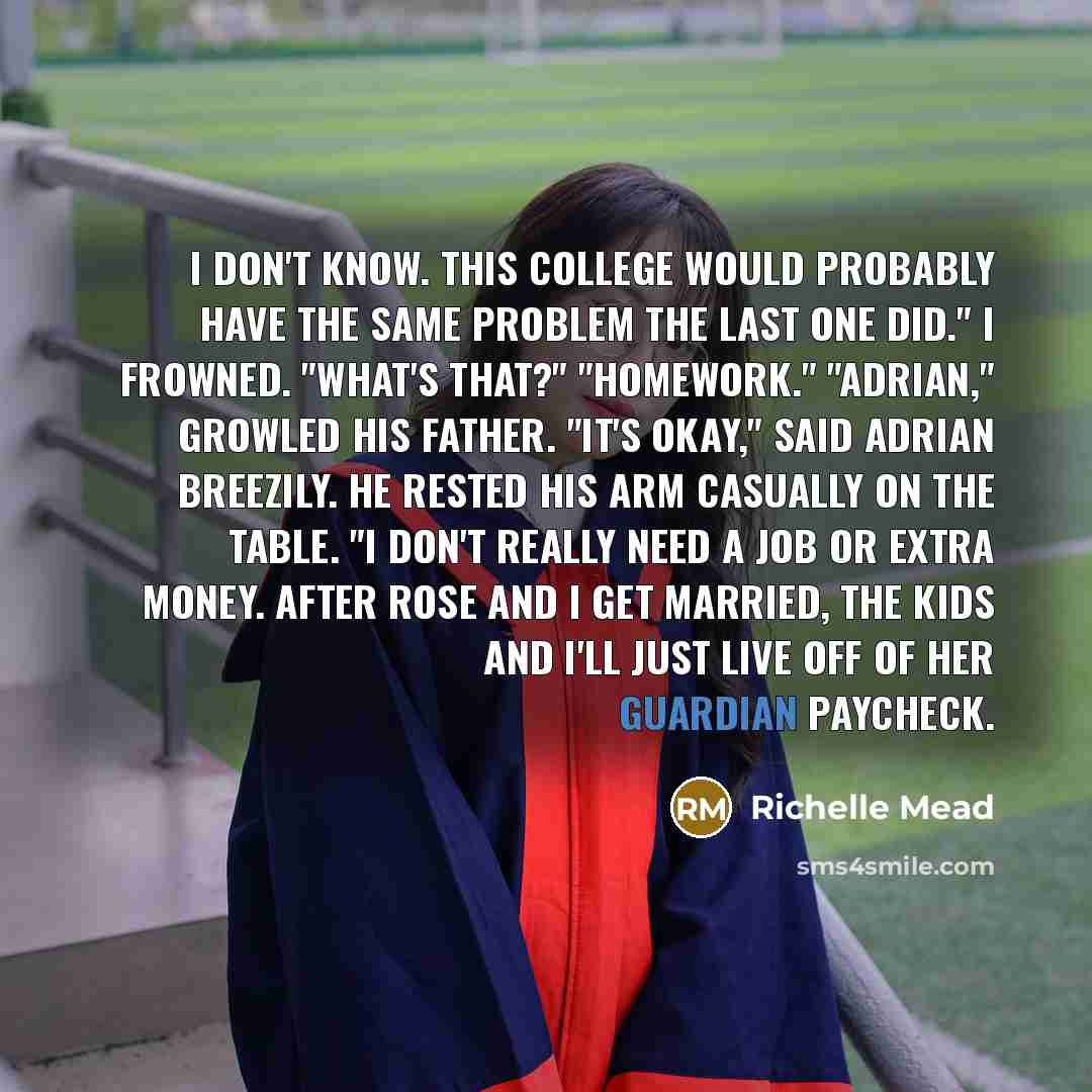 “I don't know. This college would probably have the same problem the last one did." I frowned. "What's that?" "Homework." "Adrian," growled his father. "It's okay," said Adrian breezily. He rested his arm casually on the table. "I don't really need a job or extra money. After Rose and I get…” quote by Richelle Mead