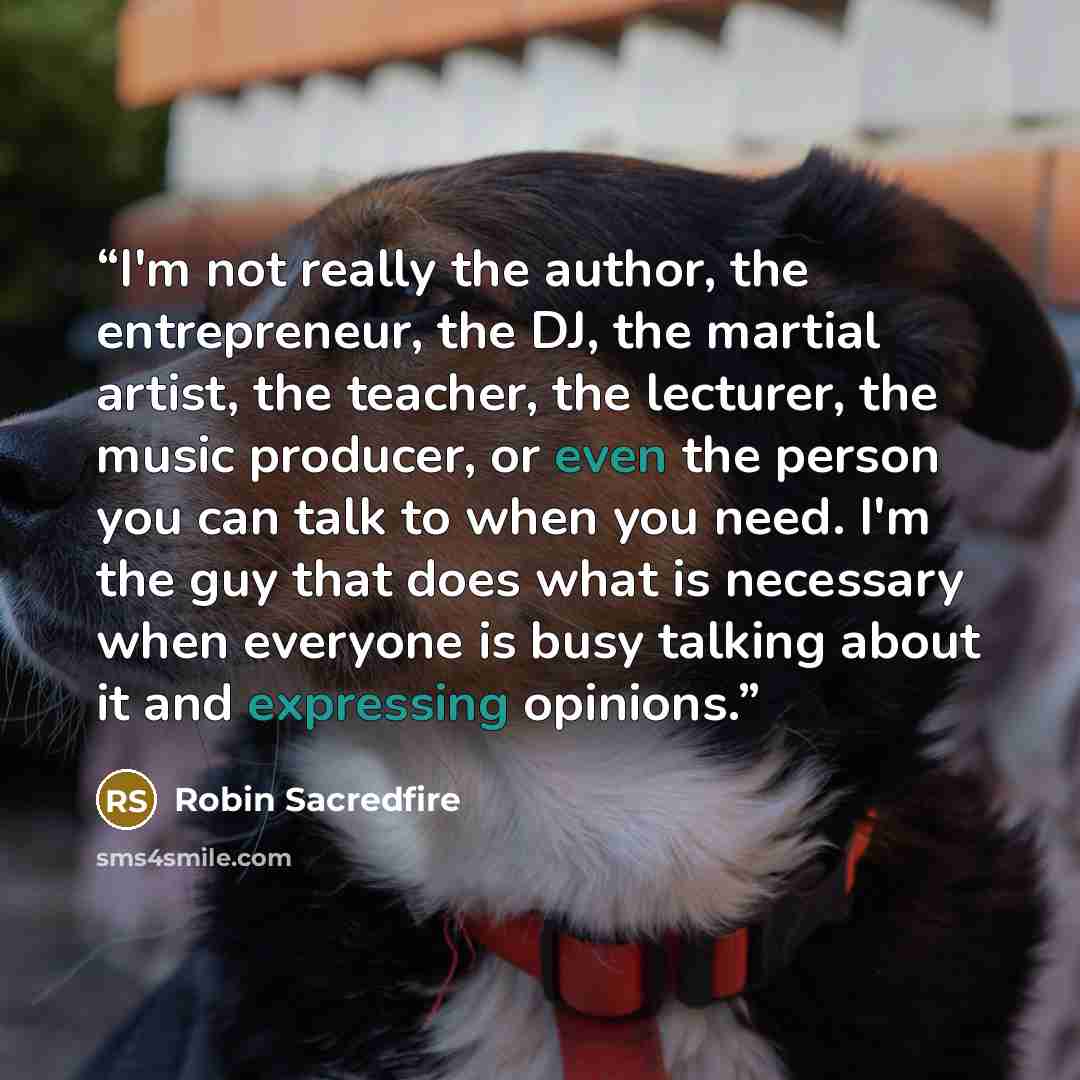 “I'm not really the author, the entrepreneur, the DJ, the martial artist, the teacher, the lecturer, the music producer, or even the person you can talk to when you need. I'm the guy that does what is necessary when everyone is busy talking about it and expressing opinions.” quote by Robin Sacredfire
