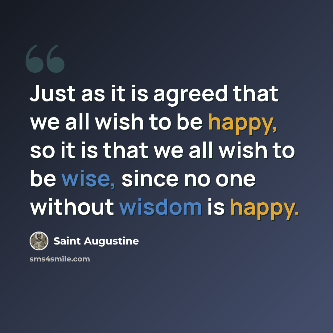 “Just as it is agreed that we all wish to be happy, so it is that we all wish to be wise, since no one without wisdom is happy.” quote by Saint Augustine