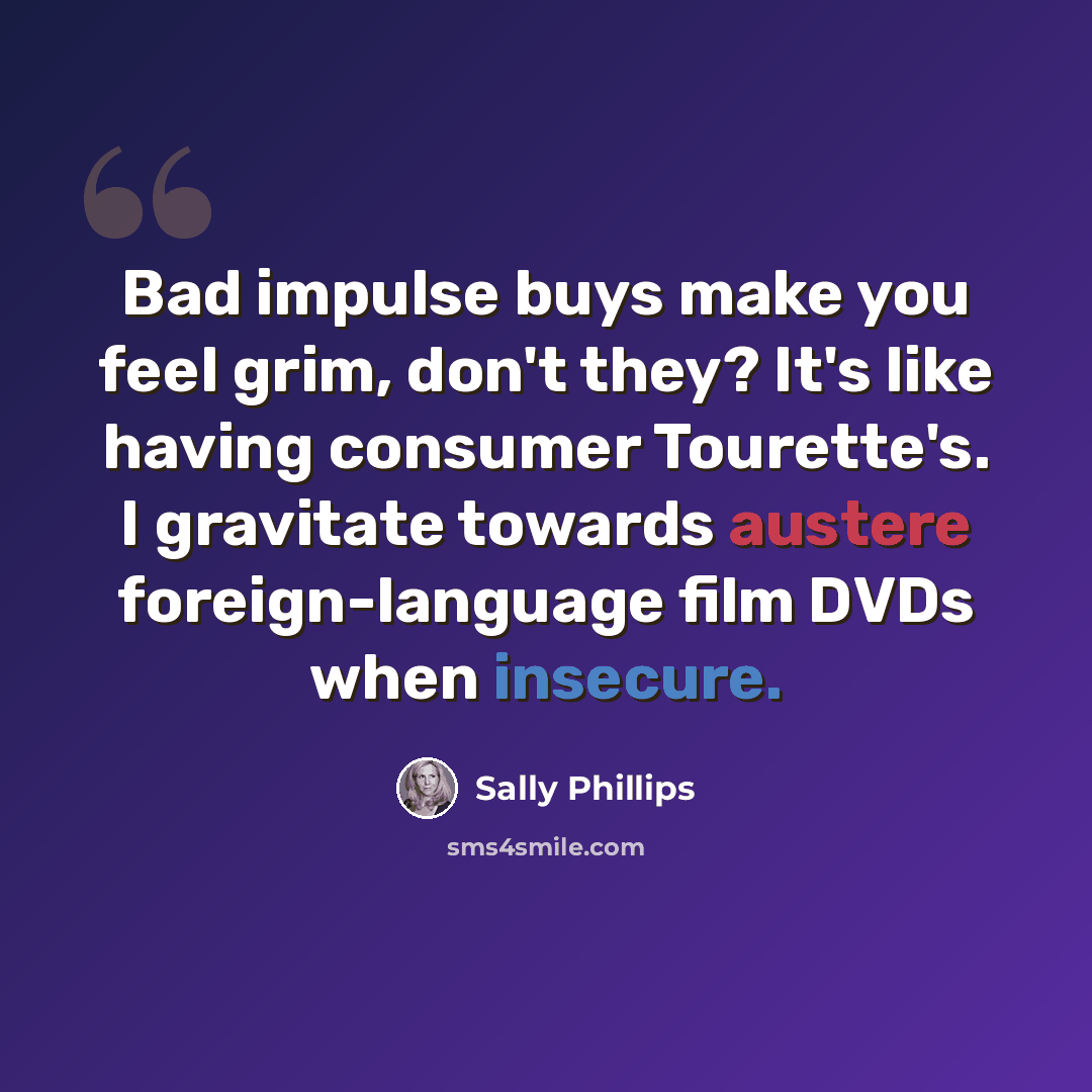 “Bad impulse buys make you feel grim, don't they? It's like having consumer Tourette's. I gravitate towards austere foreign-language film DVDs when insecure.” quote by Sally Phillips